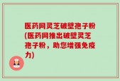 医药网灵芝破壁孢子粉(医药网推出破壁灵芝孢子粉，助您增强免疫力)