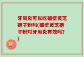 牙周炎可以吃破壁灵芝孢子粉吗(破壁灵芝孢子粉对牙周炎有效吗？)