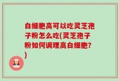 白细胞高可以吃灵芝孢子粉怎么吃(灵芝孢子粉如何调理高白细胞？)