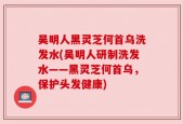 吴明人黑灵芝何首乌洗发水(吴明人研制洗发水——黑灵芝何首乌，保护头发健康)