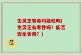 生灵芝有毒吗能吃吗(生灵芝有毒性吗？能否安全食用？)