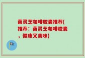 菌灵芝咖啡胶囊推荐(推荐：菌灵芝咖啡胶囊，健康又美味)