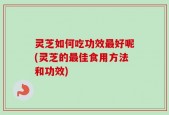 灵芝如何吃功效最好呢(灵芝的最佳食用方法和功效)