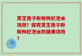 灵芝孢子粉和枸杞泡水功效？探究灵芝孢子粉和枸杞泡水的健康功效？