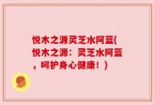 悦木之源灵芝水阿蓝(悦木之源：灵芝水阿蓝，呵护身心健康！)