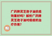 广药牌灵芝孢子油抗癌效果好吗？解析广药牌灵芝孢子油对癌症的治疗作用？