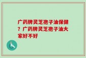 广药牌灵芝孢子油保健？广药牌灵芝孢子油大家好不好