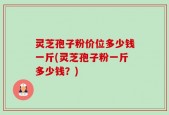 灵芝孢子粉价位多少钱一斤(灵芝孢子粉一斤多少钱？)