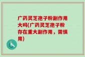 广药灵芝孢子粉副作用大吗(广药灵芝孢子粉存在重大副作用，需慎用)