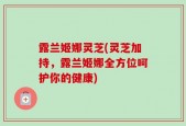 露兰姬娜灵芝(灵芝加持，露兰姬娜全方位呵护你的健康)