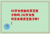 42岁女性能吃灵芝孢子粉吗 (42岁女性可否食用灵芝孢子粉？)