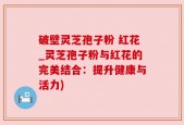 破壁灵芝孢子粉 红花_灵芝孢子粉与红花的完美结合：提升健康与活力)