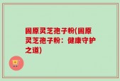 固原灵芝孢子粉(固原灵芝孢子粉：健康守护之道)