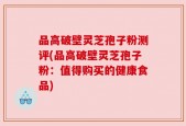 品高破壁灵芝孢子粉测评(品高破壁灵芝孢子粉：值得购买的健康食品)