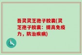 吾灵灵芝孢子胶囊(灵芝孢子胶囊：提高免疫力，防治疾病)