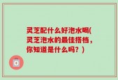 灵芝配什么好泡水喝(灵芝泡水的最佳搭档，你知道是什么吗？)