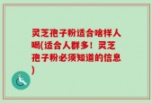 灵芝孢子粉适合啥样人喝(适合人群多！灵芝孢子粉必须知道的信息)