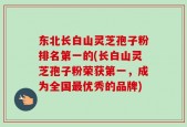 东北长白山灵芝孢子粉排名第一的(长白山灵芝孢子粉荣获第一，成为全国最优秀的品牌)