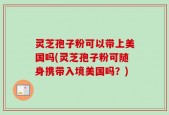 灵芝孢子粉可以带上美国吗(灵芝孢子粉可随身携带入境美国吗？)