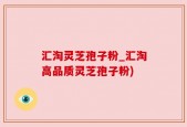 汇淘灵芝孢子粉_汇淘高品质灵芝孢子粉)