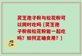 灵芝孢子粉与松花粉可以同时吃吗 (灵芝孢子粉和松花粉能一起吃吗？如何正确食用？)