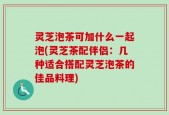 灵芝泡茶可加什么一起泡(灵芝茶配伴侣：几种适合搭配灵芝泡茶的佳品料理)