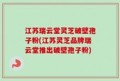 江苏瑞云堂灵芝破壁孢子粉(江苏灵芝品牌瑞云堂推出破壁孢子粉)