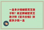 一盒多少钱破壁灵芝孢子粉？修正牌破壁灵芝孢子粉《官方价格》到底多少钱一盒