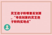 灵芝孢子粉哪里买划算_“寻找划算的灵芝孢子粉购买地点”