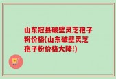 山东冠县破壁灵芝孢子粉价格(山东破壁灵芝孢子粉价格大降!)