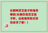 长期喝灵芝孢子粉推荐哪款(长期饮用灵芝孢子粉，这些推荐款式你也应该了解！)