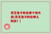 灵芝孢子粉在哪个地方卖(灵芝孢子粉在哪儿购买？)