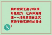 脑白金灵芝孢子粉(提升免疫力，让身体更健康——纯天然脑白金灵芝孢子粉实现你的目标)