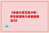 《老爸与灵芝孢子粉：养生新宠助力老爸健康活力》