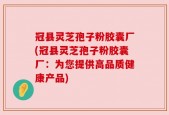 冠县灵芝孢子粉胶囊厂(冠县灵芝孢子粉胶囊厂：为您提供高品质健康产品)