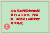 玉米须加西洋参和破壁灵芝(以玉米须、西洋参、破壁灵芝制成的营养保健品)