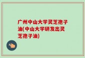广州中山大学灵芝孢子油(中山大学研发出灵芝孢子油)