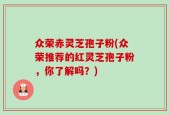 众荣赤灵芝孢子粉(众荣推荐的红灵芝孢子粉，你了解吗？)