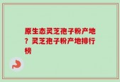 原生态灵芝孢子粉产地？灵芝孢子粉产地排行榜