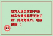 新宾大堡灵芝孢子粉(新宾大堡推荐灵芝孢子粉：提高免疫力，增强健康！)