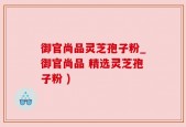 御官尚品灵芝孢子粉_御官尚品 精选灵芝孢子粉 )