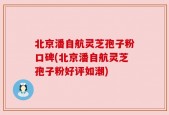 北京潘自航灵芝孢子粉口碑(北京潘自航灵芝孢子粉好评如潮)