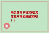 喝灵芝孢子粉耳鸣(灵芝孢子粉能缓解耳鸣？！)