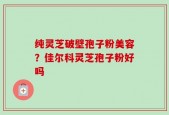 纯灵芝破壁孢子粉美容？佳尔科灵芝孢子粉好吗