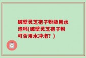 破壁灵芝孢子粉能用水泡吗(破壁灵芝孢子粉可否用水冲泡？)