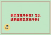 买灵芝孢子粉应？怎么选购破壁灵芝袍子粉？