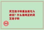 灵芝孢子粉重金属引入途径？什么是纯正的灵芝孢子粉