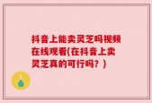 抖音上能卖灵芝吗视频在线观看(在抖音上卖灵芝真的可行吗？)