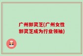 广州郭灵芝(广州女性郭灵芝成为行业领袖)