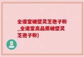 全道堂破壁灵芝孢子粉_全道堂高品质破壁灵芝孢子粉)